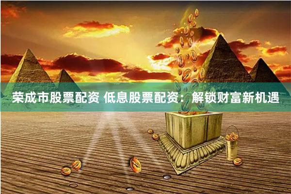 荣成市股票配资 低息股票配资：解锁财富新机遇