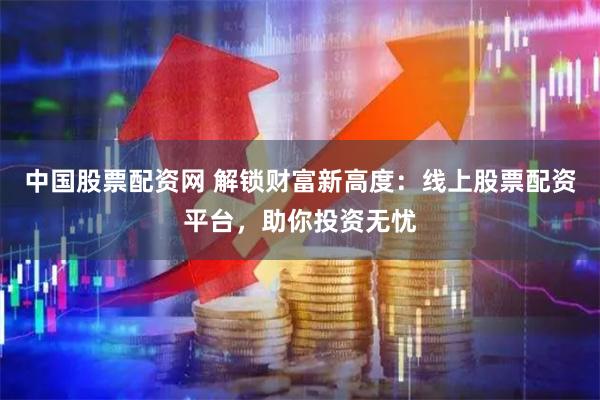 中国股票配资网 解锁财富新高度：线上股票配资平台，助你投资无忧