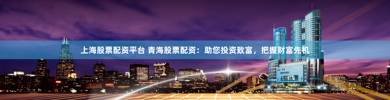 上海股票配资平台 青海股票配资：助您投资致富，把握财富先机