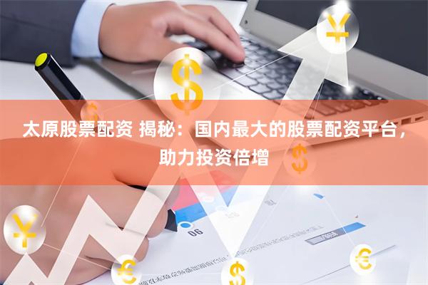 太原股票配资 揭秘：国内最大的股票配资平台，助力投资倍增