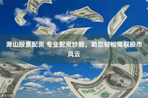 萧山股票配资 专业配资炒股，助您轻松驾驭股市风云