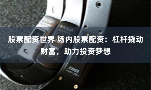 股票配资世界 场内股票配资：杠杆撬动财富，助力投资梦想