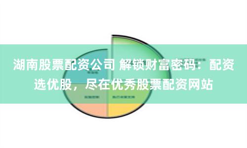 湖南股票配资公司 解锁财富密码：配资选优股，尽在优秀股票配资网站