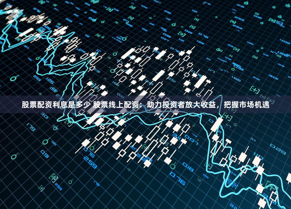 股票配资利息是多少 股票线上配资：助力投资者放大收益，把握市场机遇