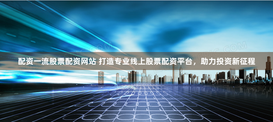配资一流股票配资网站 打造专业线上股票配资平台，助力投资新征程