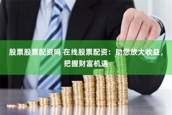 股票股票配资吗 在线股票配资：助您放大收益，把握财富机遇
