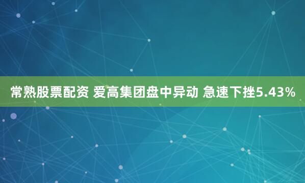 常熟股票配资 爱高集团盘中异动 急速下挫5.43%
