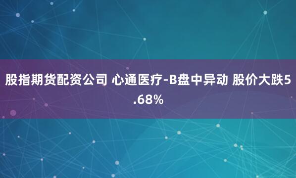 股指期货配资公司 心通医疗-B盘中异动 股价大跌5.68%