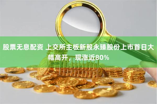 股票无息配资 上交所主板新股永臻股份上市首日大幅高开，现涨近80%