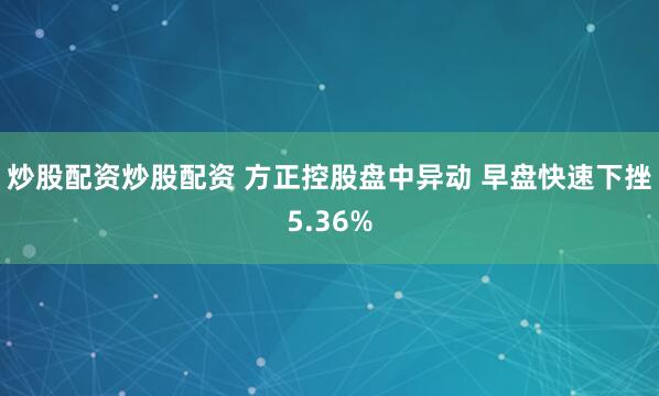 炒股配资炒股配资 方正控股盘中异动 早盘快速下挫5.36%