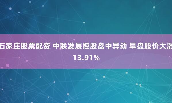 石家庄股票配资 中联发展控股盘中异动 早盘股价大涨13.91%