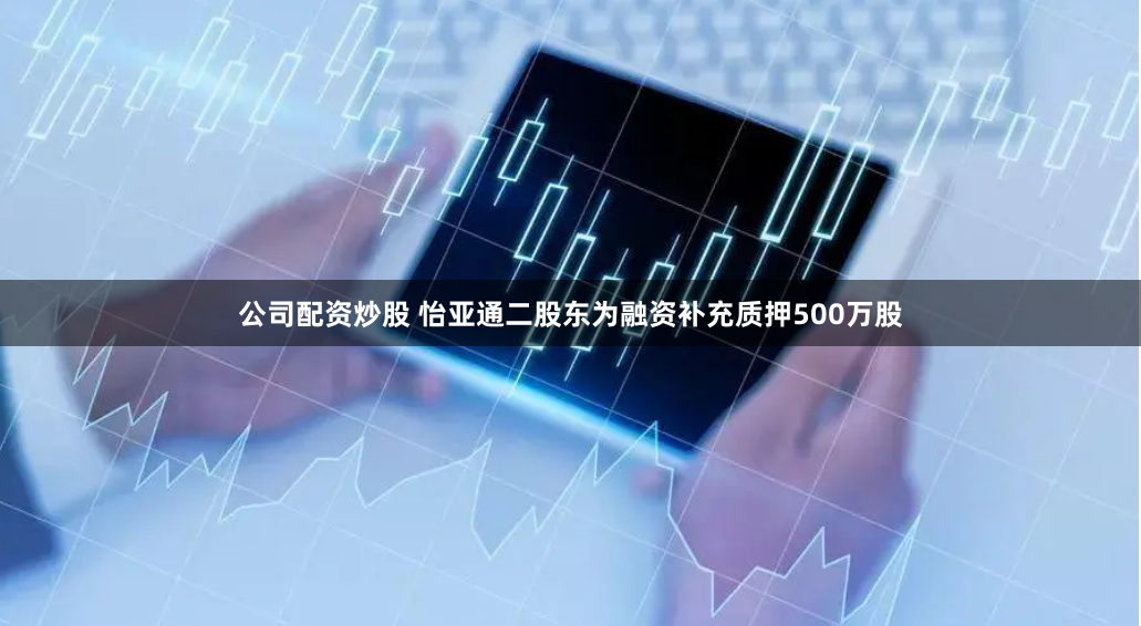 公司配资炒股 怡亚通二股东为融资补充质押500万股
