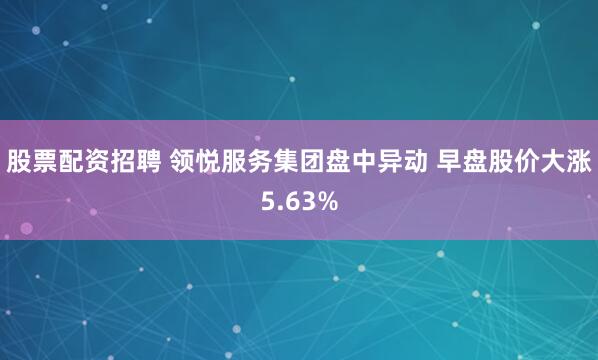 股票配资招聘 领悦服务集团盘中异动 早盘股价大涨5.63%