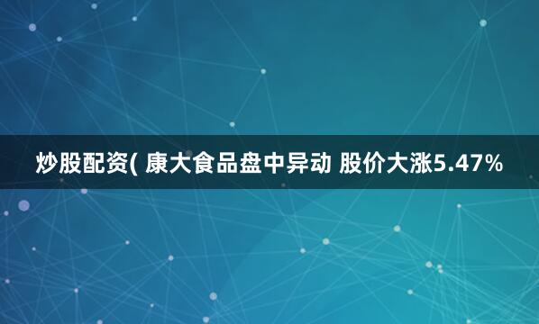 炒股配资( 康大食品盘中异动 股价大涨5.47%
