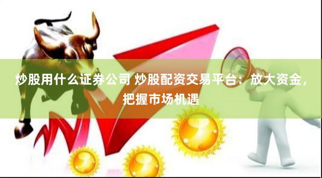 炒股用什么证券公司 炒股配资交易平台：放大资金，把握市场机遇