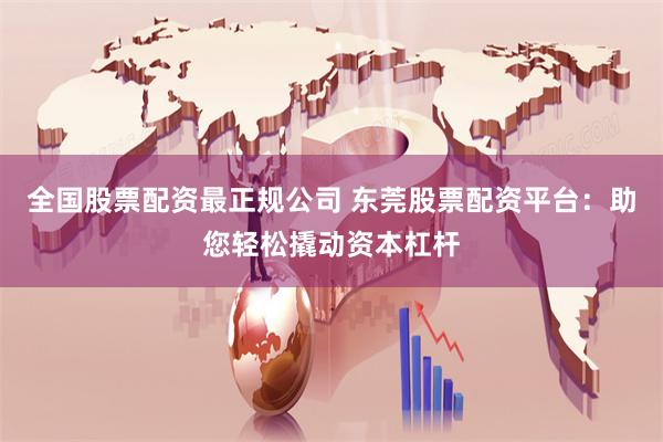 全国股票配资最正规公司 东莞股票配资平台：助您轻松撬动资本杠杆