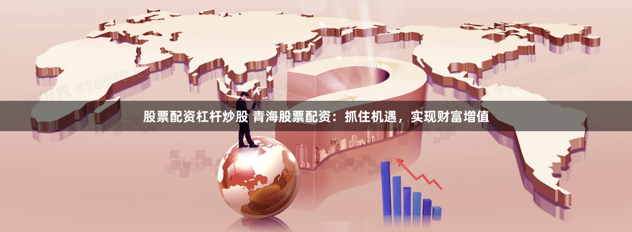 股票配资杠杆炒股 青海股票配资：抓住机遇，实现财富增值
