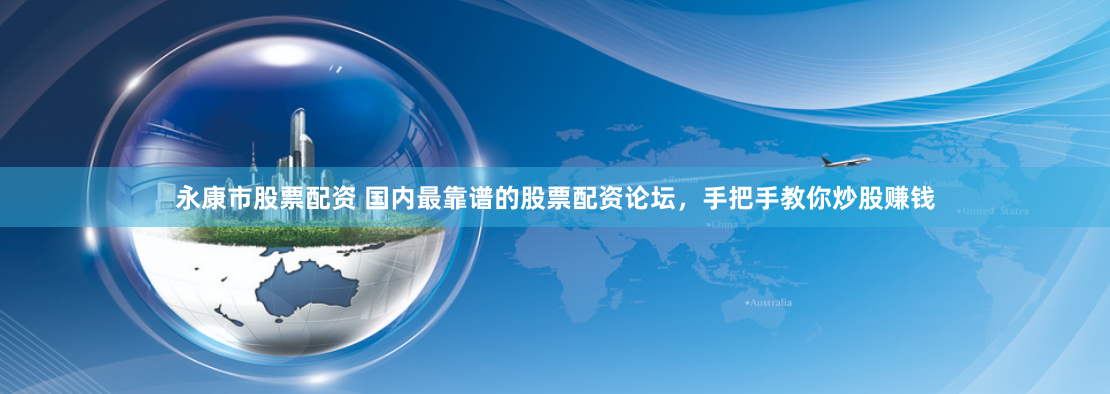 永康市股票配资 国内最靠谱的股票配资论坛，手把手教你炒股赚钱