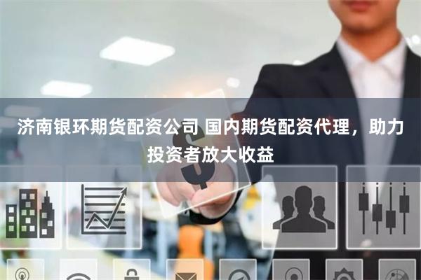济南银环期货配资公司 国内期货配资代理，助力投资者放大收益