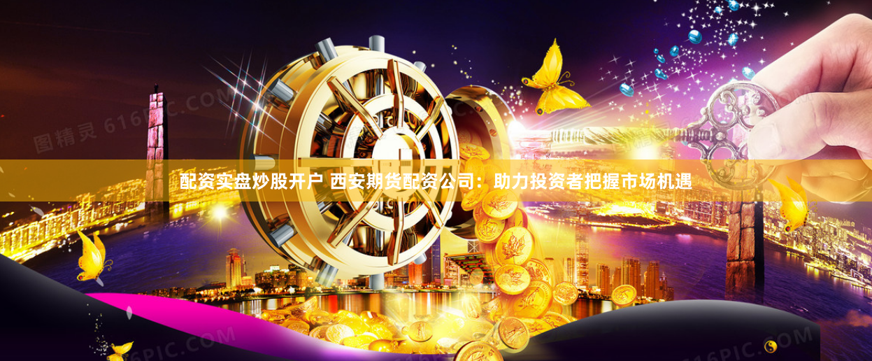 配资实盘炒股开户 西安期货配资公司：助力投资者把握市场机遇