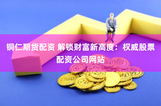 铜仁期货配资 解锁财富新高度：权威股票配资公司网站