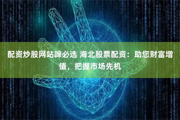 配资炒股网站蹿必选 海北股票配资：助您财富增值，把握市场先机