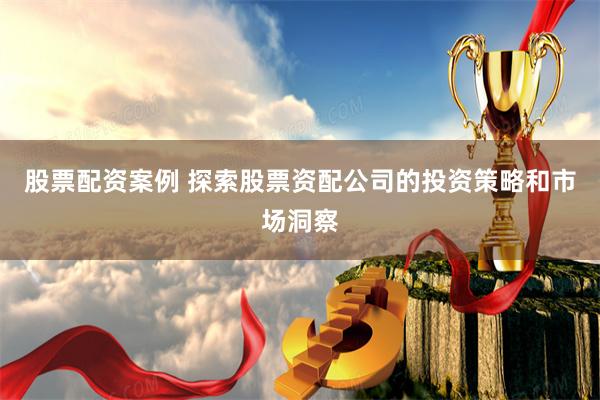 股票配资案例 探索股票资配公司的投资策略和市场洞察