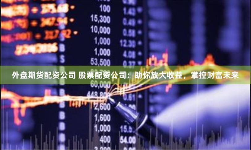 外盘期货配资公司 股票配资公司：助你放大收益，掌控财富未来
