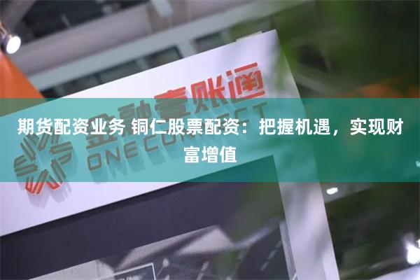 期货配资业务 铜仁股票配资：把握机遇，实现财富增值