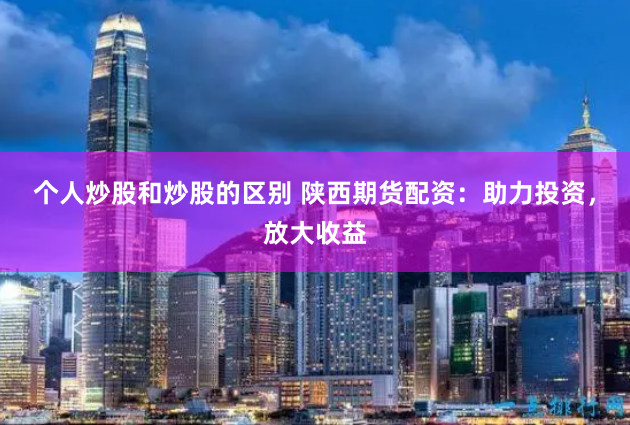 个人炒股和炒股的区别 陕西期货配资：助力投资，放大收益