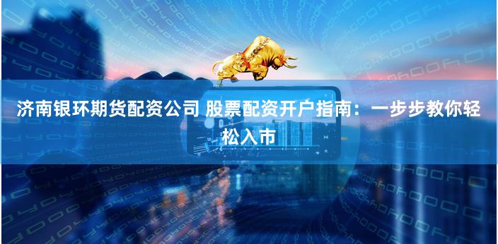 济南银环期货配资公司 股票配资开户指南：一步步教你轻松入市
