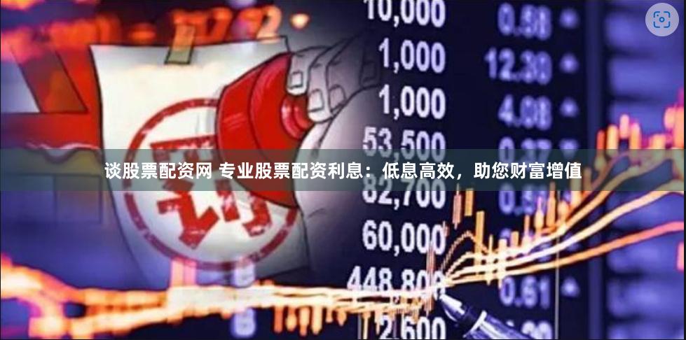 谈股票配资网 专业股票配资利息：低息高效，助您财富增值