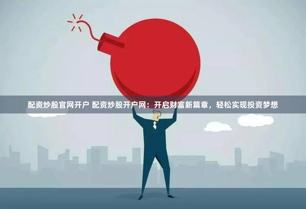 配资炒股官网开户 配资炒股开户网：开启财富新篇章，轻松实现投资梦想