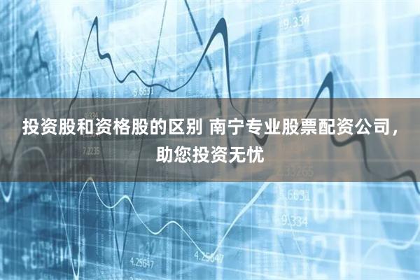 投资股和资格股的区别 南宁专业股票配资公司，助您投资无忧