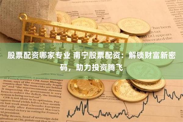 股票配资哪家专业 南宁股票配资：解锁财富新密码，助力投资腾飞