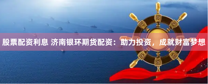 股票配资利息 济南银环期货配资:助力投资,成就财富梦想