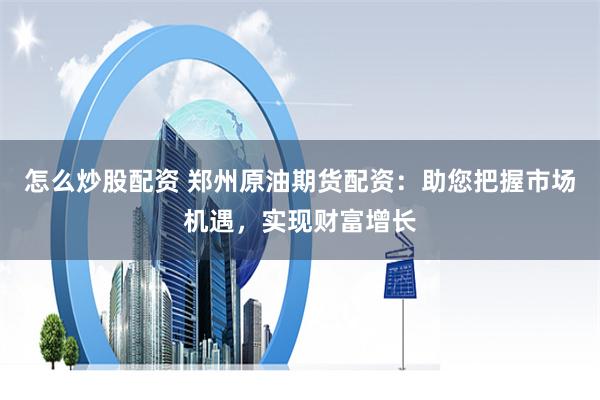 怎么炒股配资 郑州原油期货配资:助您把握市场机遇,实现财富增长