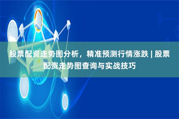 股票配资走势图分析,精准预测行情涨跌 | 股票配资走势图查询与实战技巧